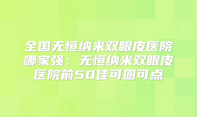 全国无恒纳米双眼皮医院哪家强:无恒纳米双眼皮医院前50佳可圈可点