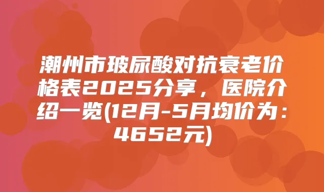 潮州市玻尿酸对抗衰老价格表2025分享，医院介绍一览(12月-5月均价为：4652元)