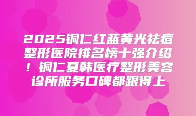 2025铜仁红蓝黄光祛痘整形医院排名榜十强介绍！铜仁夏韩医疗整形美容诊所服务口碑都跟得上