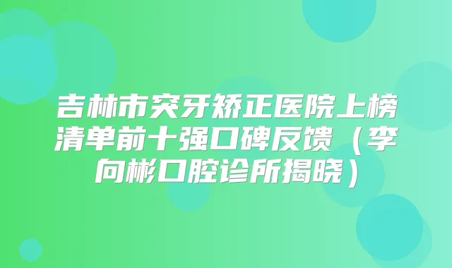 吉林市突牙矫正医院上榜清单前十强口碑反馈（李向彬口腔诊所揭晓）