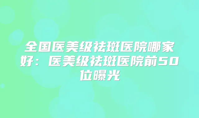 全国医美级祛斑医院哪家好:医美级祛斑医院前50位曝光