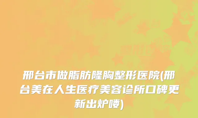 邢台市做脂肪隆胸整形医院(邢台美在人生医疗美容诊所口碑更新出炉喽)