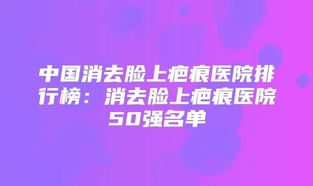 中国消去脸上疤痕医院排行榜：消去脸上疤痕医院50强名单