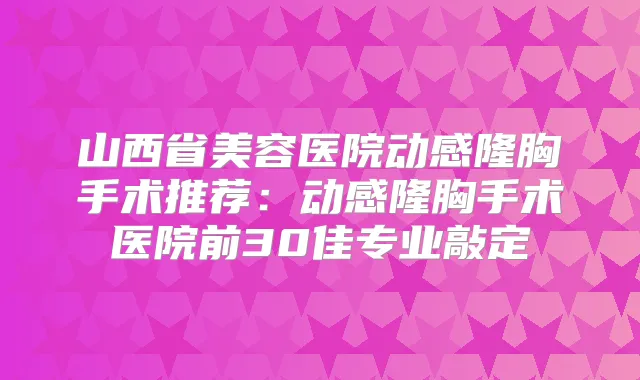 山西省美容医院动感隆胸手术推荐：动感隆胸手术医院前30佳专业敲定