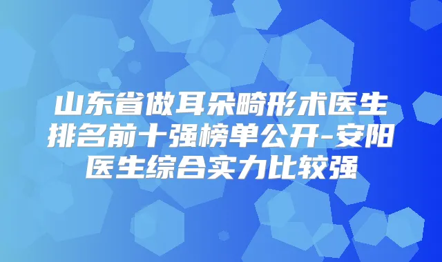 山东省做耳朵畸形术医生排名前十强榜单公开-安阳医生综合实力比较强