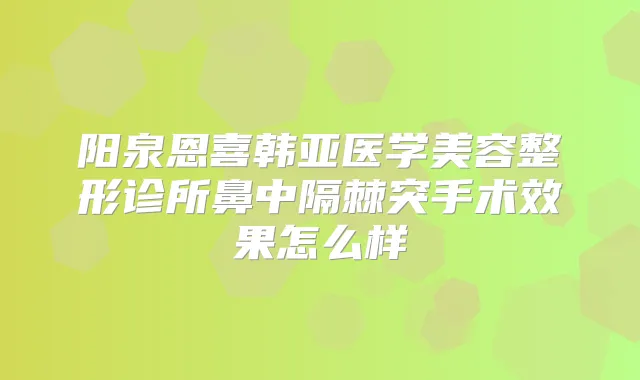 阳泉恩喜韩亚医学美容整形诊所鼻中隔棘突手术效果怎么样