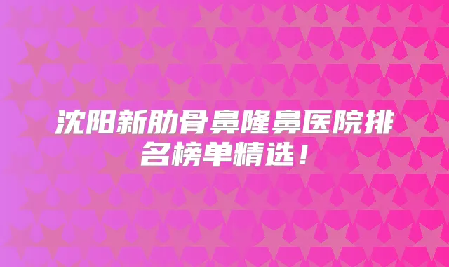 沈阳新肋骨鼻隆鼻医院排名榜单精选!