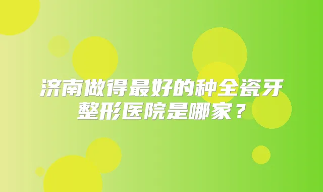 济南做得好的种全瓷牙整形医院是哪家？