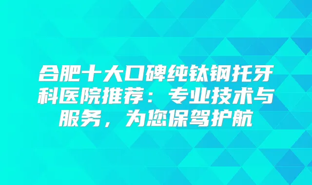 合肥十大口碑纯钛钢托牙科医院推荐:专业技术与服务,为您保驾护航