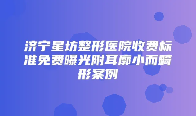济宁星坊整形医院收费标准免费曝光附耳廓小而畸形案例