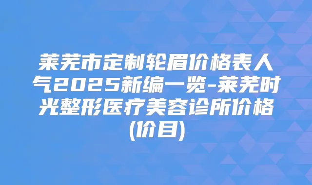 莱芜市定制轮眉价格表人气2025新编一览-莱芜时光整形医疗美容诊所价格(价目)