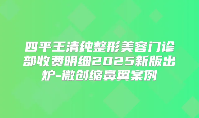 四平王清纯整形美容门诊部收费明细2025新版出炉-微创缩鼻翼案例