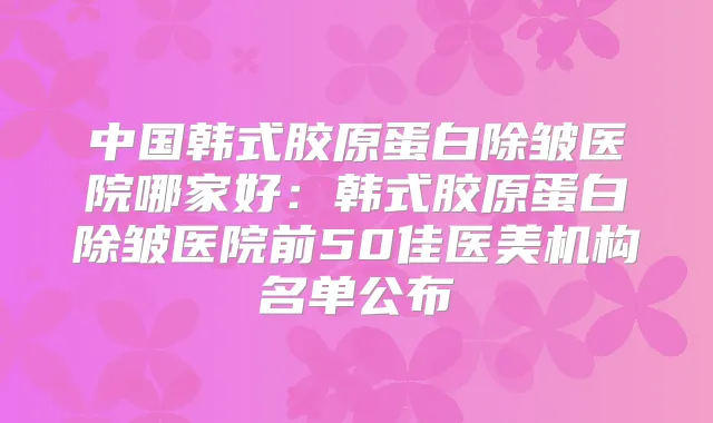 中国韩式胶原蛋白除皱医院哪家好：韩式胶原蛋白除皱医院前50佳医美机构名单公布