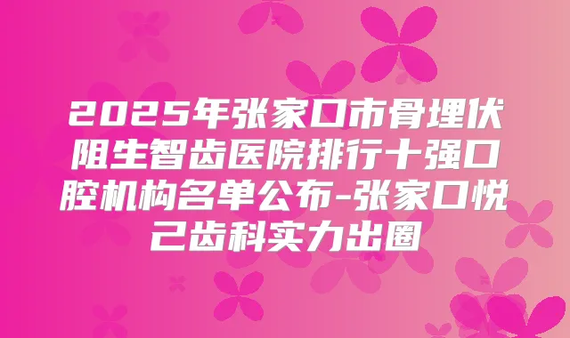 2025年张家口市骨埋伏阻生智齿医院排行十强口腔机构名单公布-张家口悦己齿科实力出圈