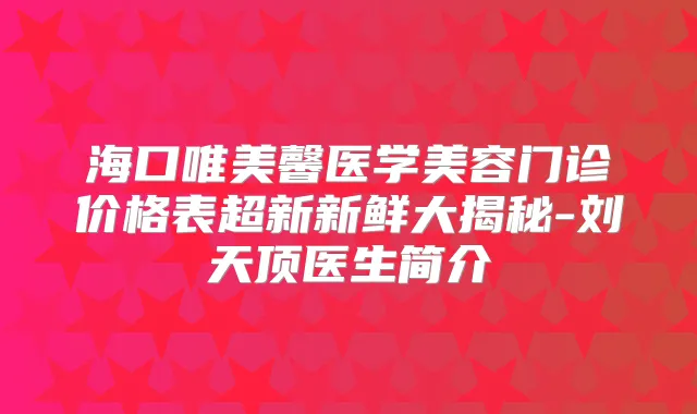 海口唯美馨医学美容门诊价格表超新新鲜大揭秘-刘天顶医生简介