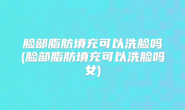 脸部脂肪填充可以洗脸吗(脸部脂肪填充可以洗脸吗女)