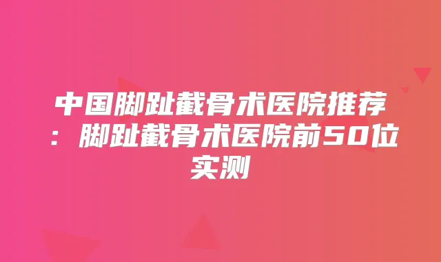 中国脚趾截骨术医院推荐：脚趾截骨术医院前50位实测