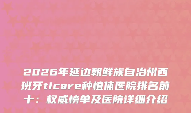 2026年延边朝鲜族自治州西班牙ticare种植体医院排名前十：榜单及医院详细介绍
