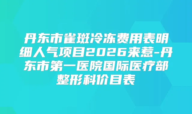 丹东市雀斑冷冻费用表明细人气项目2026来惹-丹东市第一医院国际医疗部整形科价目表