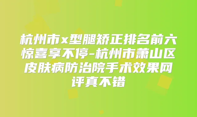 杭州市x型腿矫正排名前六惊喜享不停-杭州市萧山区皮肤病防治院手术效果网评真不错