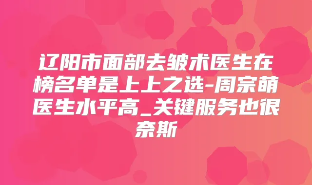 辽阳市面部去皱术医生在榜名单是上上之选-周宗萌医生水平高_关键服务也很奈斯