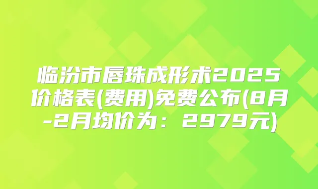 临汾市唇珠成形术2025价格表(费用)免费公布(8月-2月均价为：2979元)