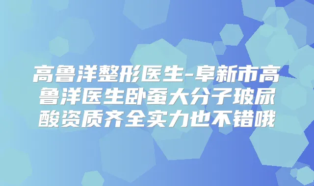 高鲁洋整形医生-阜新市高鲁洋医生卧蚕大分子玻尿酸资质齐全实力也不错哦