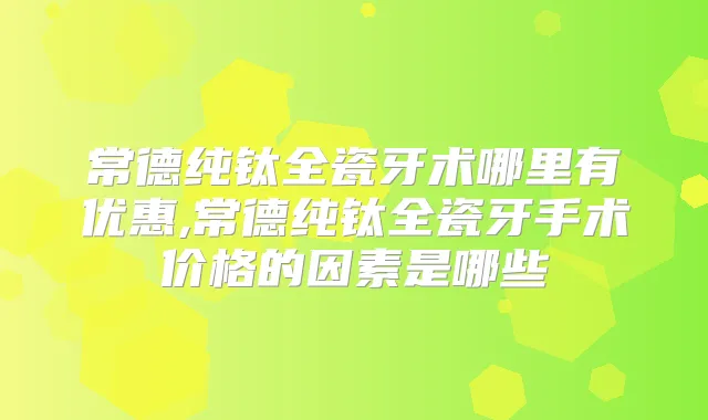 常德纯钛全瓷牙术哪里有优惠,常德纯钛全瓷牙手术价格的因素是哪些