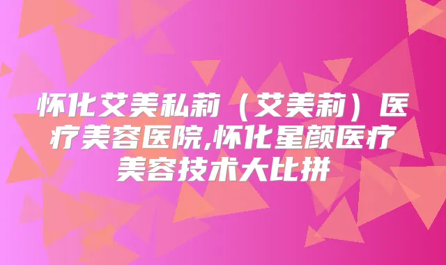 怀化艾美私莉（艾美莉）医疗美容医院,怀化星颜医疗美容技术大比拼
