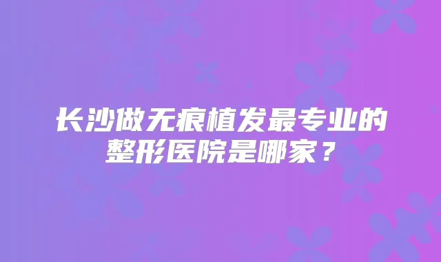 长沙做无痕植发专业的整形医院是哪家?