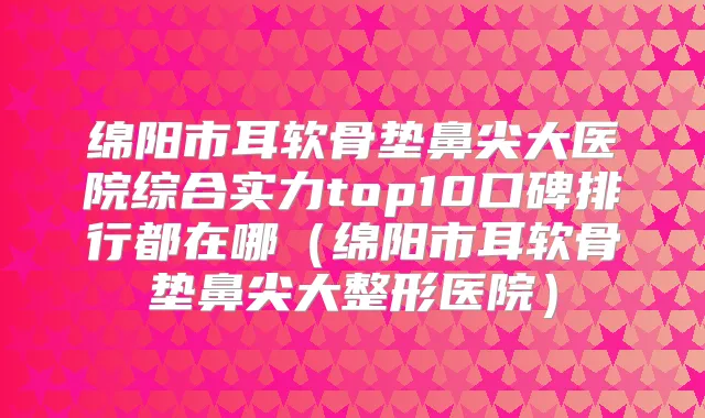 绵阳市耳软骨垫鼻尖大医院综合实力top10口碑排行都在哪（绵阳市耳软骨垫鼻尖大整形医院）