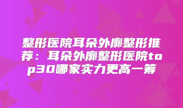 整形医院耳朵外廓整形推荐:耳朵外廓整形医院top30哪家实力更高一筹