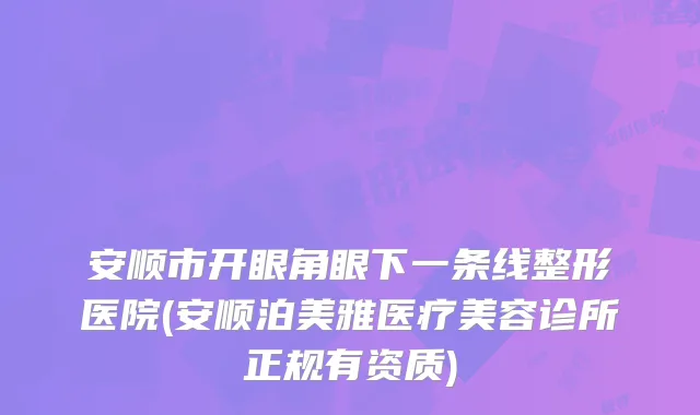 安顺市开眼角眼下一条线整形医院(安顺泊美雅医疗美容诊所正规有资质)