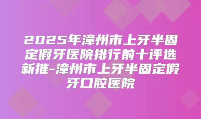 2025年漳州市上牙半固定假牙医院排行前十评选新推-漳州市上牙半固定假牙口腔医院