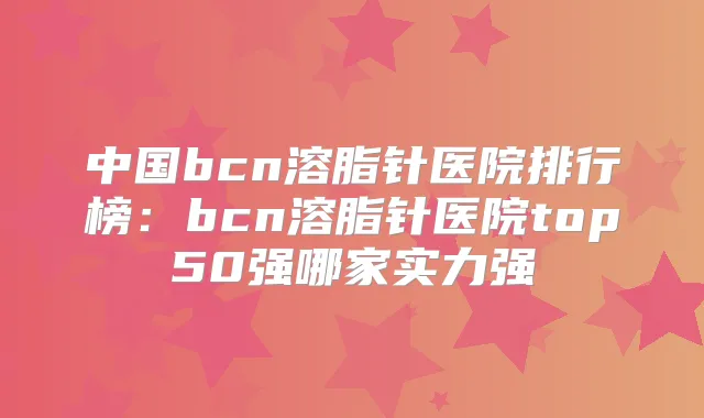 中国bcn溶脂针医院排行榜:bcn溶脂针医院top50强哪家实力强
