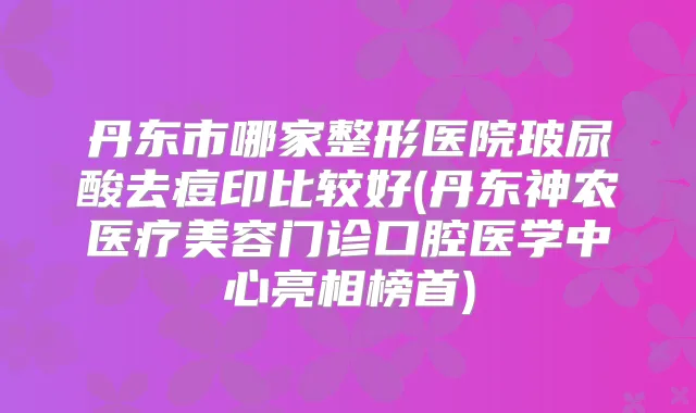 丹东市哪家整形医院玻尿酸去痘印比较好(丹东神农医疗美容门诊口腔医学中心亮相榜首)