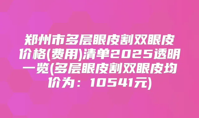 郑州市多层眼皮割双眼皮价格(费用)清单2025透明一览(多层眼皮割双眼皮均价为:10541元)