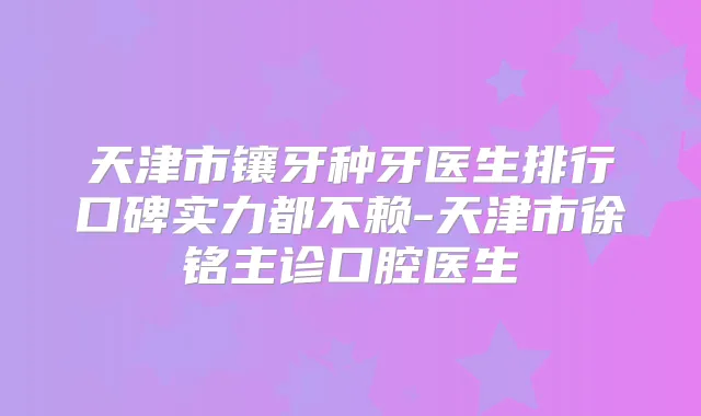 天津市镶牙种牙医生排行口碑实力都不赖-天津市徐铭主诊口腔医生