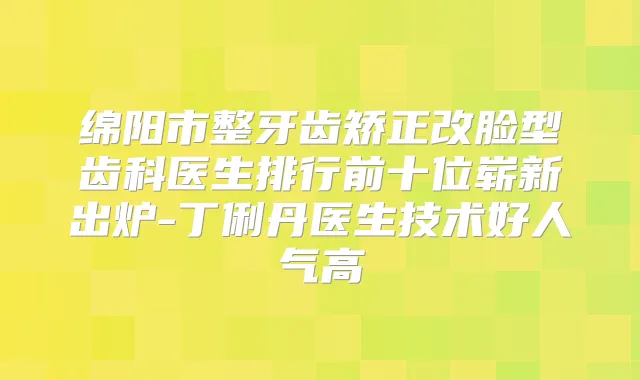 绵阳市整牙齿矫正改脸型齿科医生排行前十位崭新出炉-丁俐丹医生技术好人气高