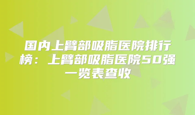 国内上臂部吸脂医院排行榜：上臂部吸脂医院50强一览表查收