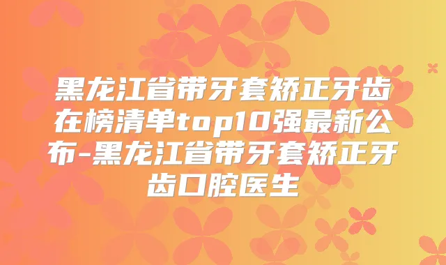 黑龙江省带牙套矫正牙齿在榜清单top10强新公布-黑龙江省带牙套矫正牙齿口腔医生
