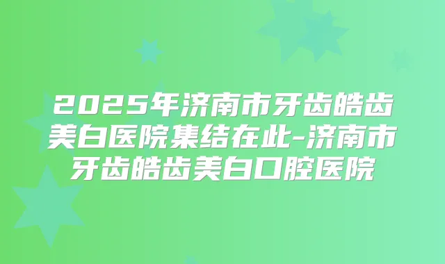 2025年济南市牙齿皓齿美白医院集结在此-济南市牙齿皓齿美白口腔医院