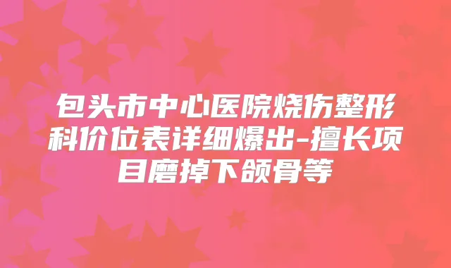 包头市中心医院烧伤整形科价位表详细爆出-擅长项目磨掉下颌骨等