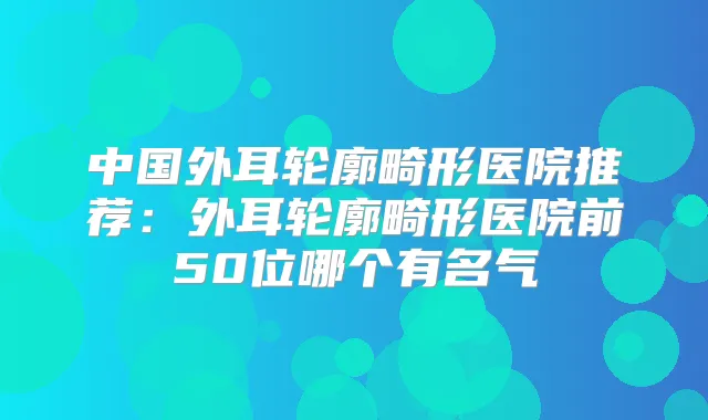 中国外耳轮廓畸形医院推荐：外耳轮廓畸形医院前50位哪个有名气