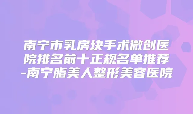 南宁市乳房块手术微创医院排名前十正规名单推荐-南宁脂美人整形美容医院