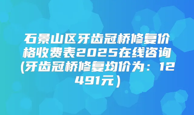 石景山区牙齿冠桥修复价格收费表2025在线咨询(牙齿冠桥修复均价为：12491元）