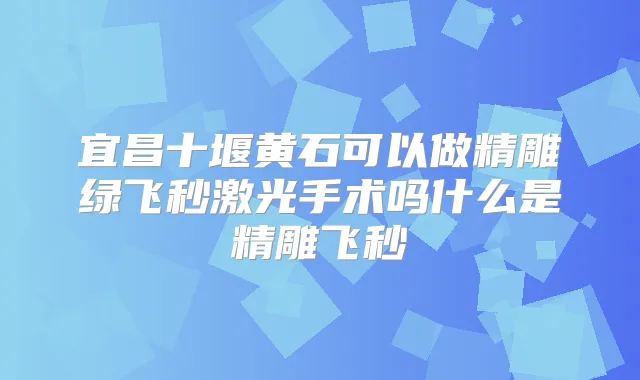 宜昌十堰黄石可以做精雕绿飞秒激光手术吗什么是精雕飞秒