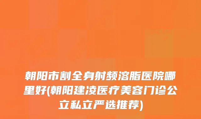 朝阳市割全身射频溶脂医院哪里好(朝阳建凌医疗美容门诊公立私立严选推荐)