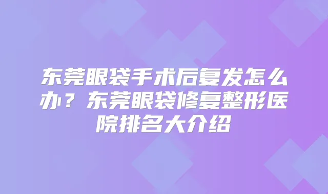 东莞眼袋手术后复发怎么办？东莞眼袋修复整形医院排名大介绍
