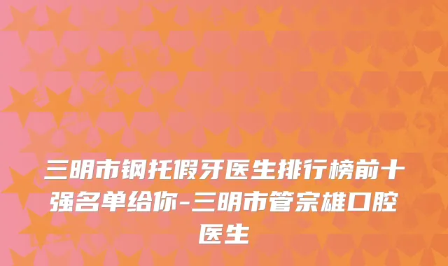三明市钢托假牙医生排行榜前十强名单给你-三明市管宗雄口腔医生